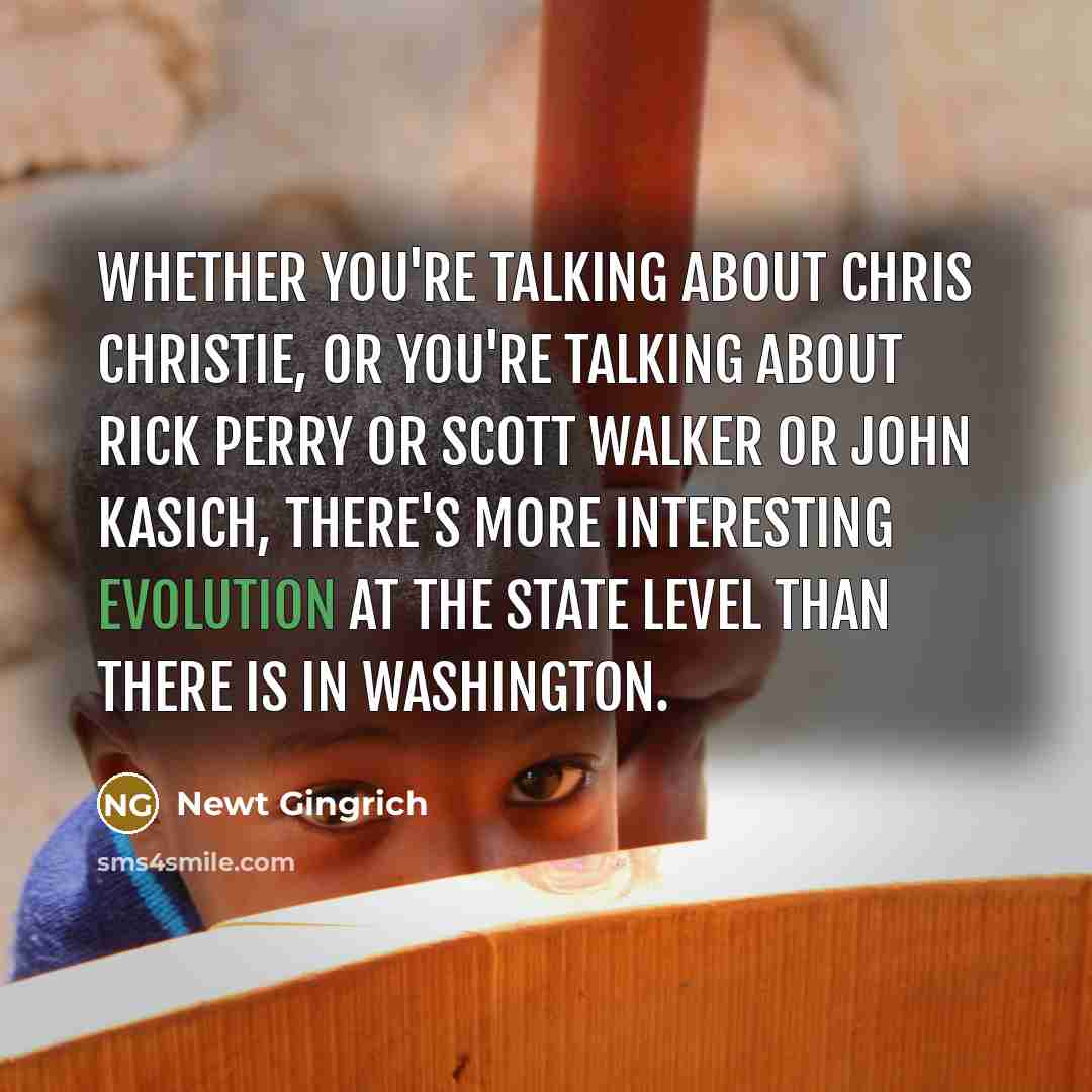 “Whether you're talking about Chris Christie, or you're talking about Rick Perry or Scott Walker or John Kasich, there's more interesting evolution at the state level than there is in Washington.” quote by Newt Gingrich