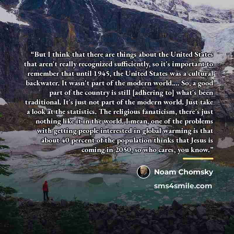 “But I think that there are things about the United States that aren't really recognized sufficiently, so it's important to remember that until 1945, the United States was a cultural backwater. It wasn't part of the modern world… So, a good part of the country is still [adhering to] what's been…” quote by Noam Chomsky