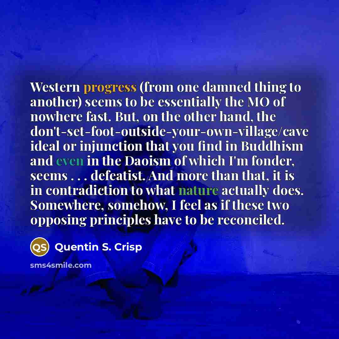 “Western progress (from one damned thing to another) seems to be essentially the MO of nowhere fast. But, on the other hand, the don't-set-foot-outside-your-own-village/cave ideal or injunction that you find in Buddhism and even in the Daoism of which I'm fonder, seems . . . defeatist. And more…” quote by Quentin S. Crisp