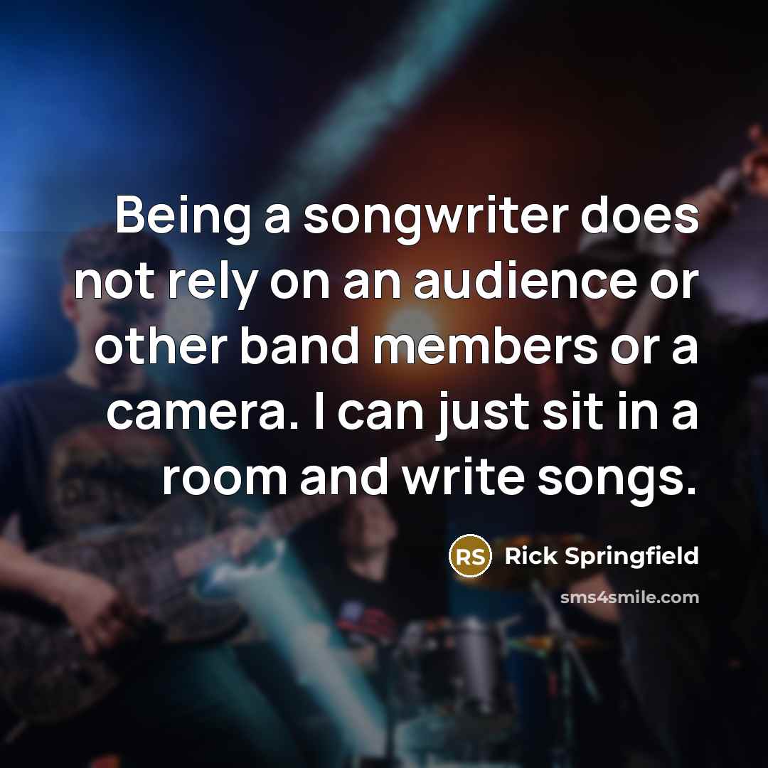 “Being a songwriter does not rely on an audience or other band members or a camera. I can just sit in a room and write songs.” quote by Rick Springfield