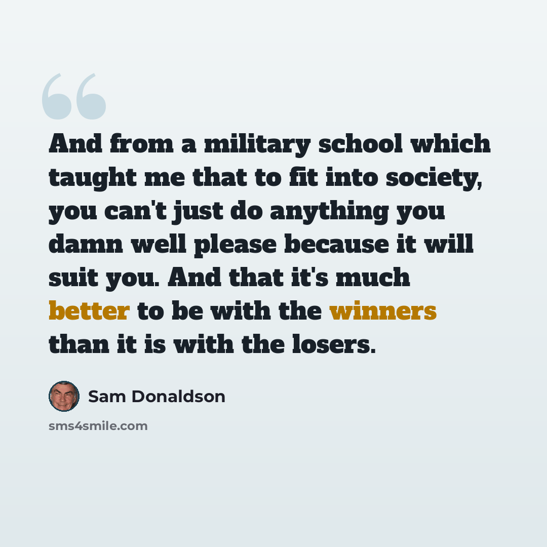 “And from a military school which taught me that to fit into society, you can't just do anything you damn well please because it will suit you. And that it's much better to be with the winners than it is with the losers.” quote by Sam Donaldson