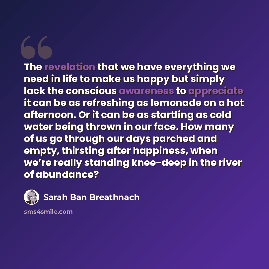 “The revelation that we have everything we need in life to make us happy but simply lack the conscious awareness to appreciate it can be as refreshing as lemonade on a hot afternoon. Or it can be as startling as cold water being thrown in our face. How many of us go through our days parched and…” quote by Sarah Ban Breathnach