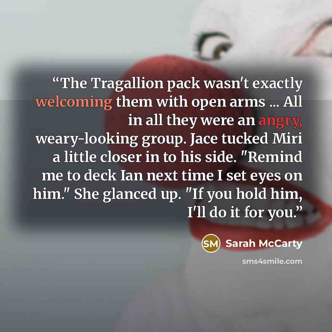 “The Tragallion pack wasn't exactly welcoming them with open arms ... All in all they were an angry, weary-looking group. Jace tucked Miri a little closer in to his side. "Remind me to deck Ian next time I set eyes on him." She glanced up. "If you hold him, I'll do it for you.” quote by Sarah McCarty