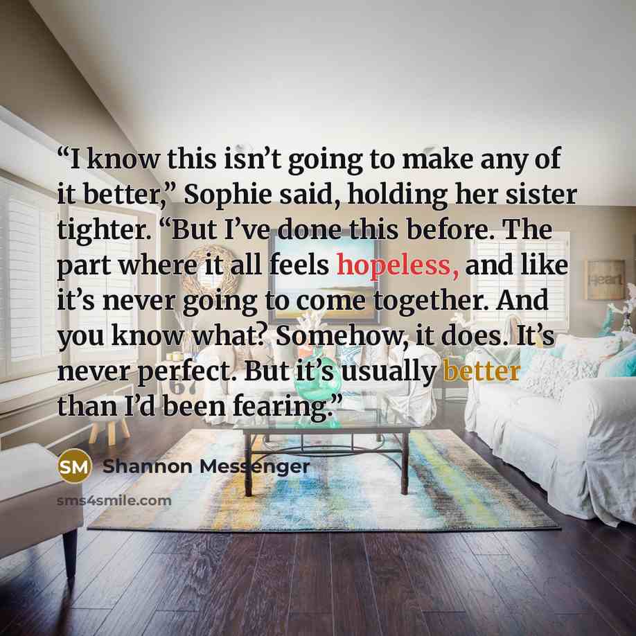 “I know this isn’t going to make any of it better,” Sophie said, holding her sister tighter. “But I’ve done this before. The part where it all feels hopeless, and like it’s never going to come together. And you know what? Somehow, it does. It’s never perfect. But it’s usually better than I’d been…” quote by Shannon Messenger