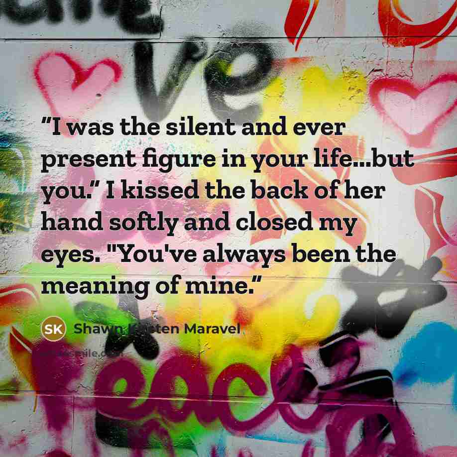 “I was the silent and ever present figure in your life...but you.” I kissed the back of her hand softly and closed my eyes. "You've always been the meaning of mine.” quote by Shawn Kirsten Maravel