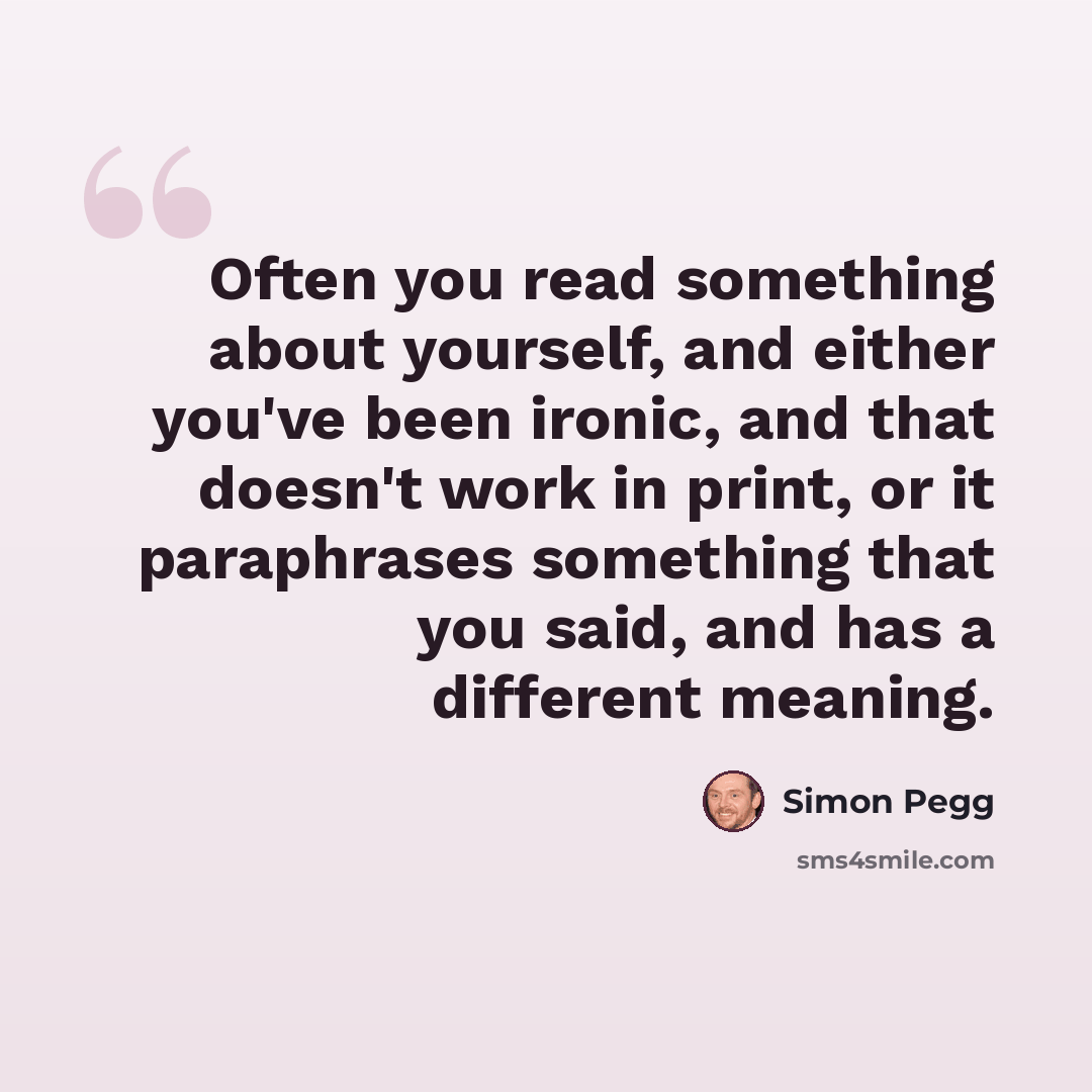 “Often you read something about yourself, and either you've been ironic, and that doesn't work in print, or it paraphrases something that you said, and has a different meaning.” quote by Simon Pegg