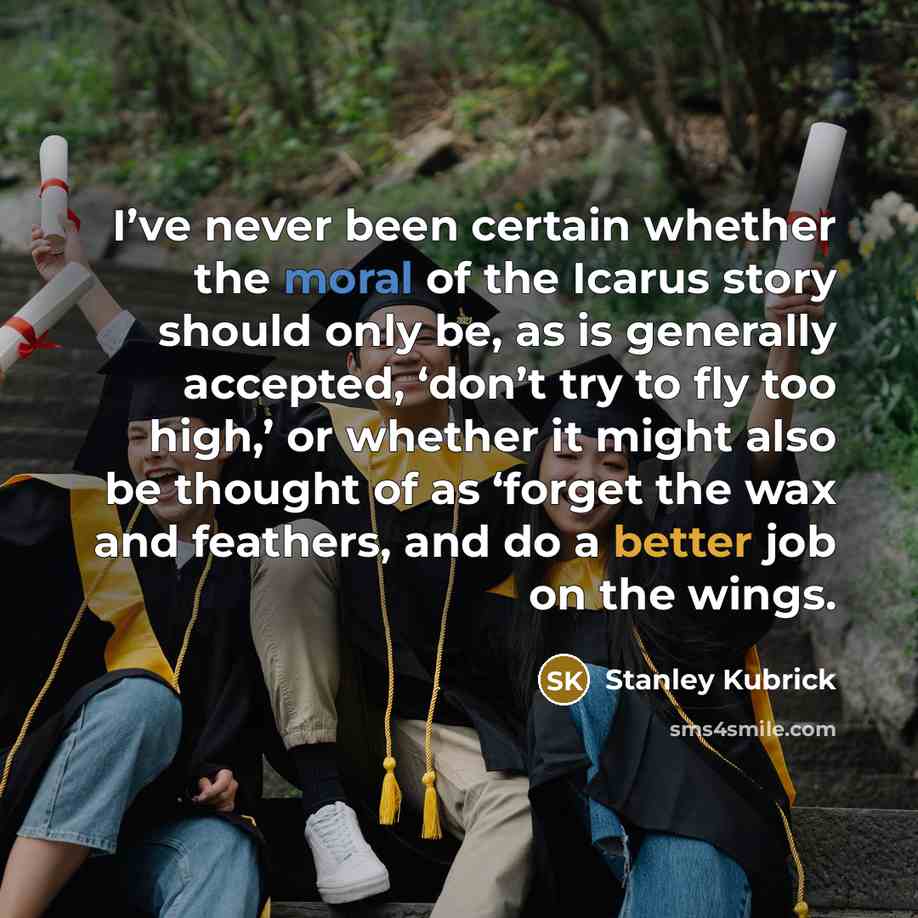 “I’ve never been certain whether the moral of the Icarus story should only be, as is generally accepted, ‘don’t try to fly too high,’ or whether it might also be thought of as ‘forget the wax and feathers, and do a better job on the wings.” quote by Stanley Kubrick