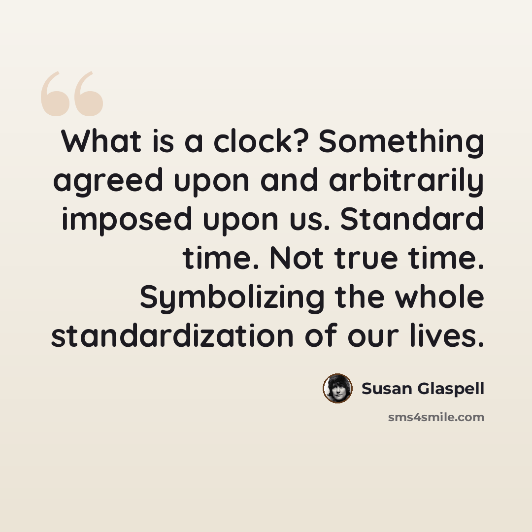 “What is a clock? Something agreed upon and arbitrarily imposed upon us. Standard time. Not true time. Symbolizing the whole standardization of our lives.” quote by Susan Glaspell