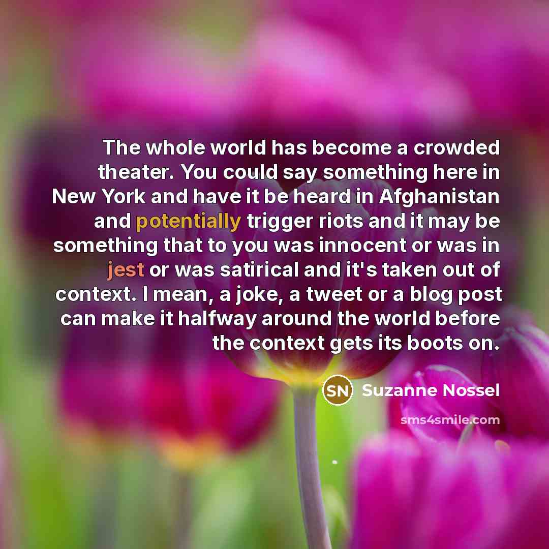“The whole world has become a crowded theater. You could say something here in New York and have it be heard in Afghanistan and potentially trigger riots and it may be something that to you was innocent or was in jest or was satirical and it's taken out of context. I mean, a joke, a tweet or a blog…” quote by Suzanne Nossel