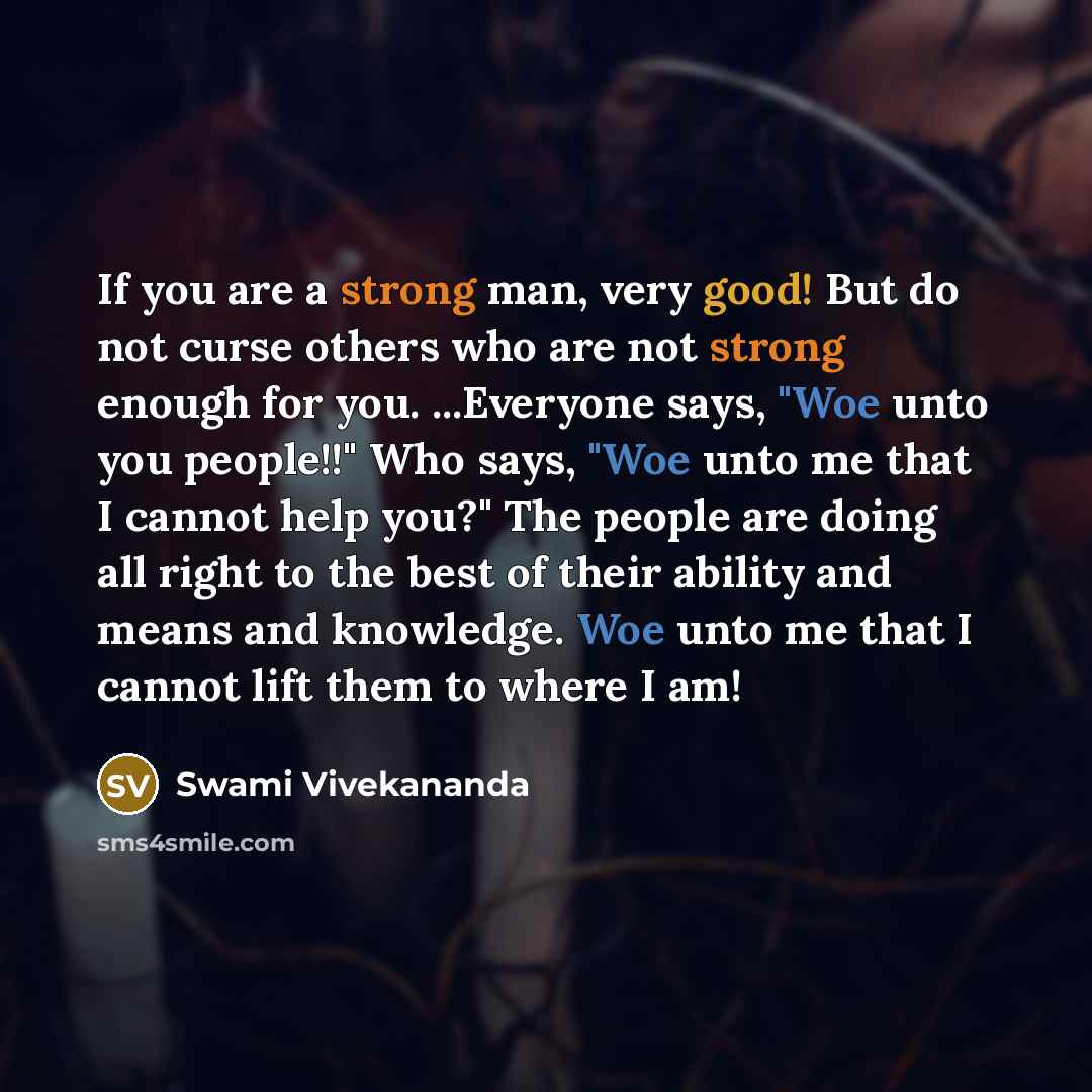 “If you are a strong man, very good! But do not curse others who are not strong enough for you. ...Everyone says, "Woe unto you people!!" Who says, "Woe unto me that I cannot help you?" The people are doing all right to the best of their ability and means and knowledge. Woe unto me that I cannot…” quote by Swami Vivekananda