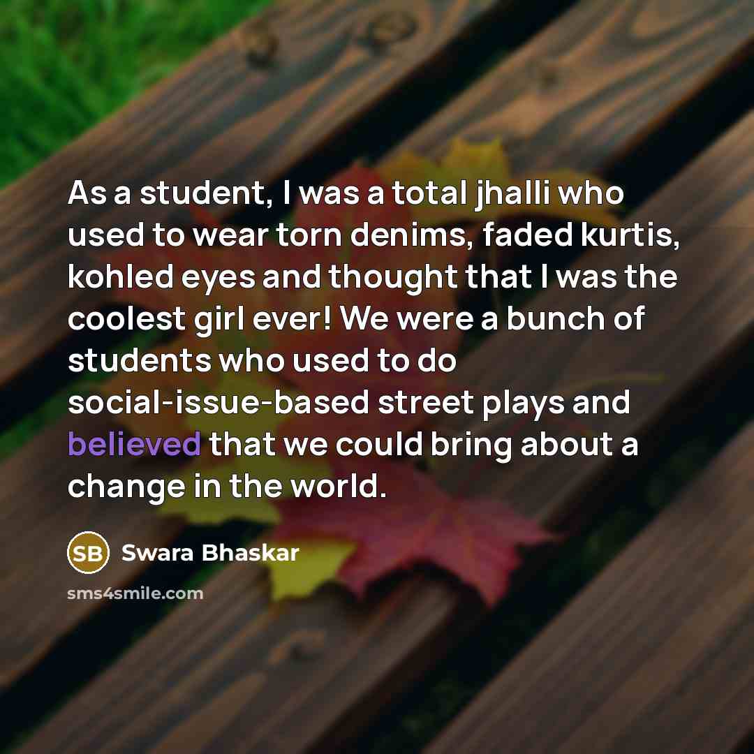 “As a student, I was a total jhalli who used to wear torn denims, faded kurtis, kohled eyes and thought that I was the coolest girl ever! We were a bunch of students who used to do social-issue-based street plays and believed that we could bring about a change in the world.” quote by Swara Bhaskar