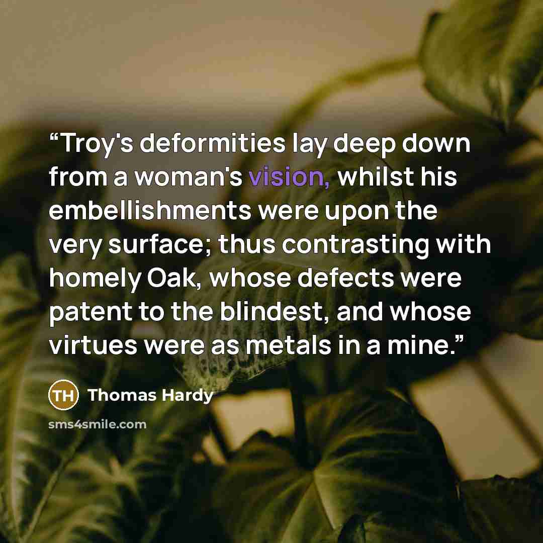 “Troy's deformities lay deep down from a woman's vision, whilst his embellishments were upon the very surface; thus contrasting with homely Oak, whose defects were patent to the blindest, and whose virtues were as metals in a mine.” quote by Thomas Hardy