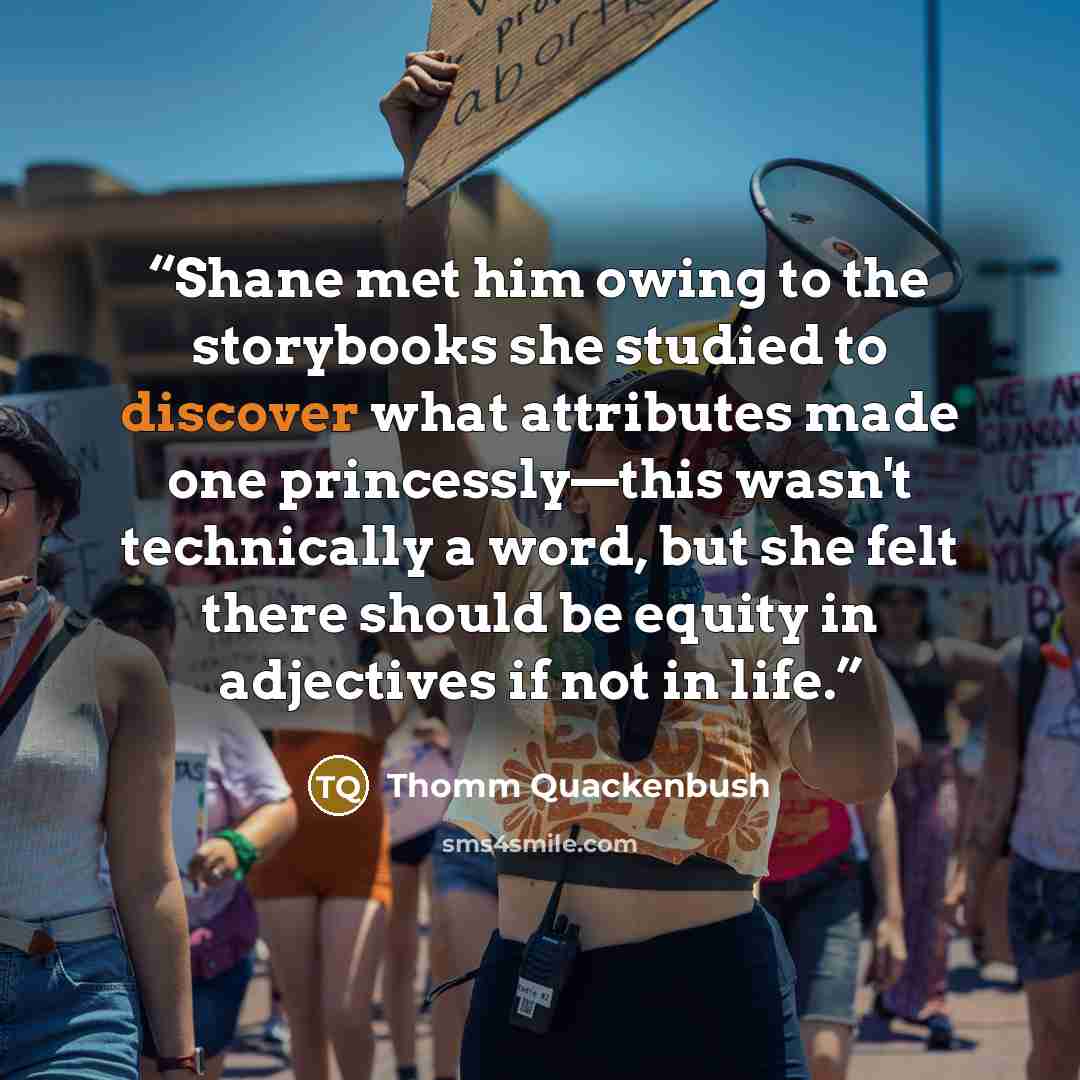 “Shane met him owing to the storybooks she studied to discover what attributes made one princessly—this wasn't technically a word, but she felt there should be equity in adjectives if not in life.” quote by Thomm Quackenbush