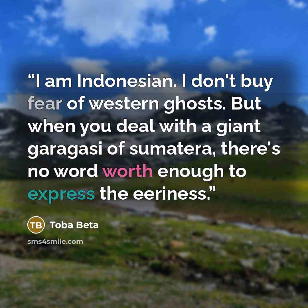 “I am Indonesian. I don't buy fear of western ghosts. But when you deal with a giant garagasi of sumatera, there's no word worth enough to express the eeriness.” quote by Toba Beta