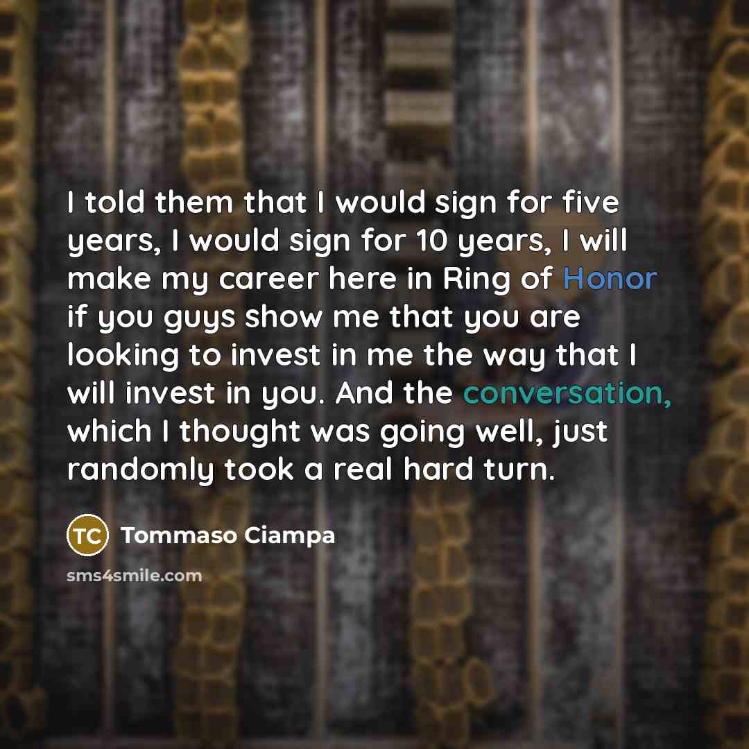 “I told them that I would sign for five years, I would sign for 10 years, I will make my career here in Ring of Honor if you guys show me that you are looking to invest in me the way that I will invest in you. And the conversation, which I thought was going well, just randomly took a real hard turn.” quote by Tommaso Ciampa