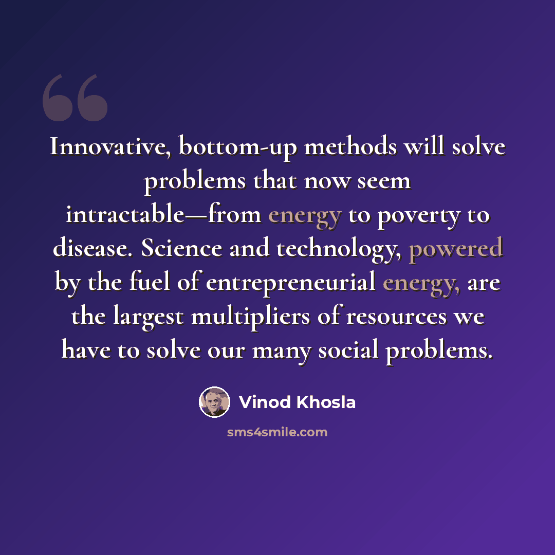 “Innovative, bottom-up methods will solve problems that now seem intractable—from energy to poverty to disease. Science and technology, powered by the fuel of entrepreneurial energy, are the largest multipliers of resources we have to solve our many social problems.” quote by Vinod Khosla