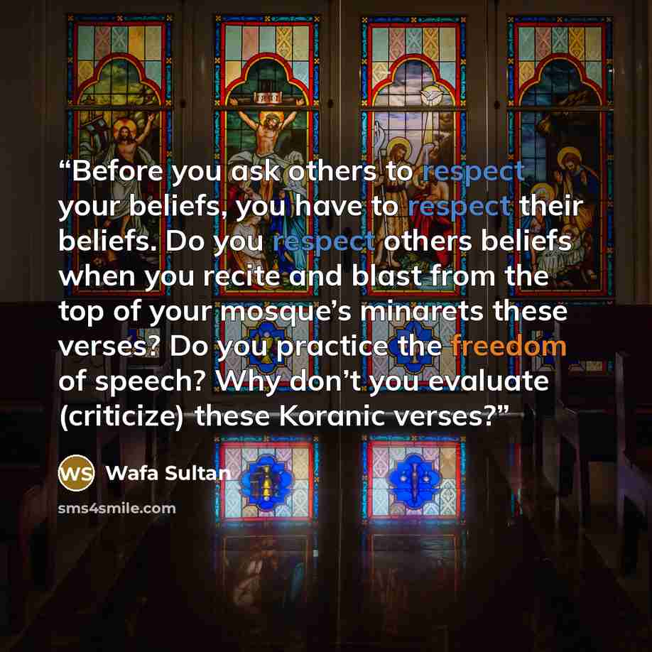 “Before you ask others to respect your beliefs, you have to respect their beliefs. Do you respect others beliefs when you recite and blast from the top of your mosque’s minarets these verses? Do you practice the freedom of speech? Why don’t you evaluate (criticize) these Koranic verses?” quote by Wafa Sultan