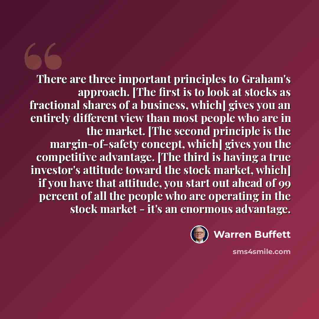 “There are three important principles to Graham's approach. [The first is to look at stocks as fractional shares of a business, which] gives you an entirely different view than most people who are in the market. [The second principle is the margin-of-safety concept, which] gives you the competitive…” quote by Warren Buffett