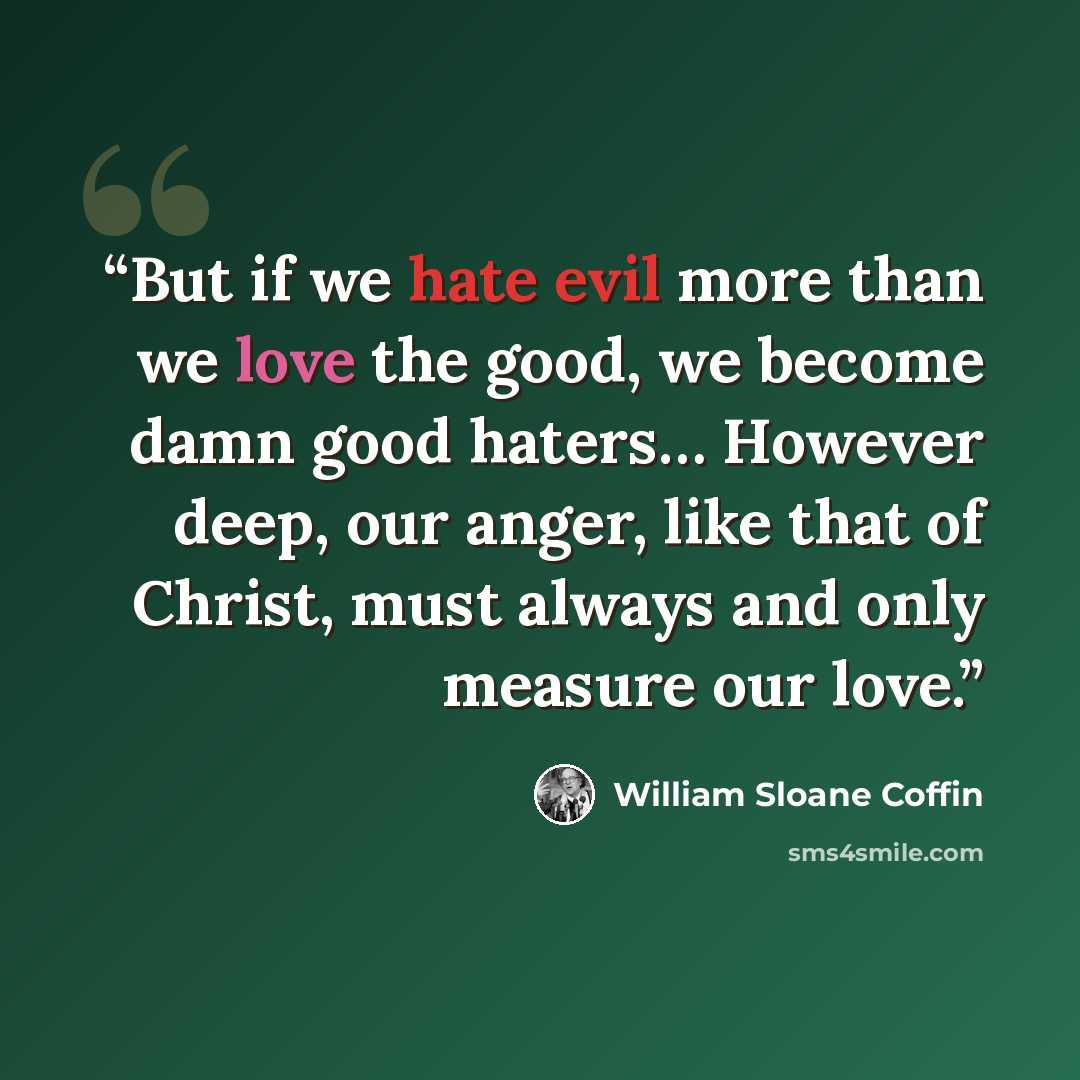 “But if we hate evil more than we love the good, we become damn good haters… However deep, our anger, like that of Christ, must always and only measure our love.” quote by William Sloane Coffin