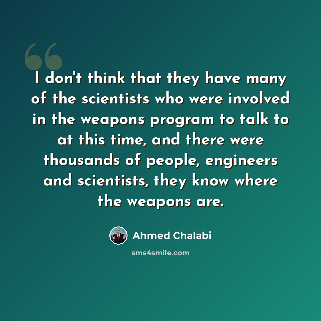 “I don't think that they have many of the scientists who were involved in the weapons program to talk to at this time, and there were thousands of people, engineers and scientists, they know where the weapons are.” quote by Ahmed Chalabi