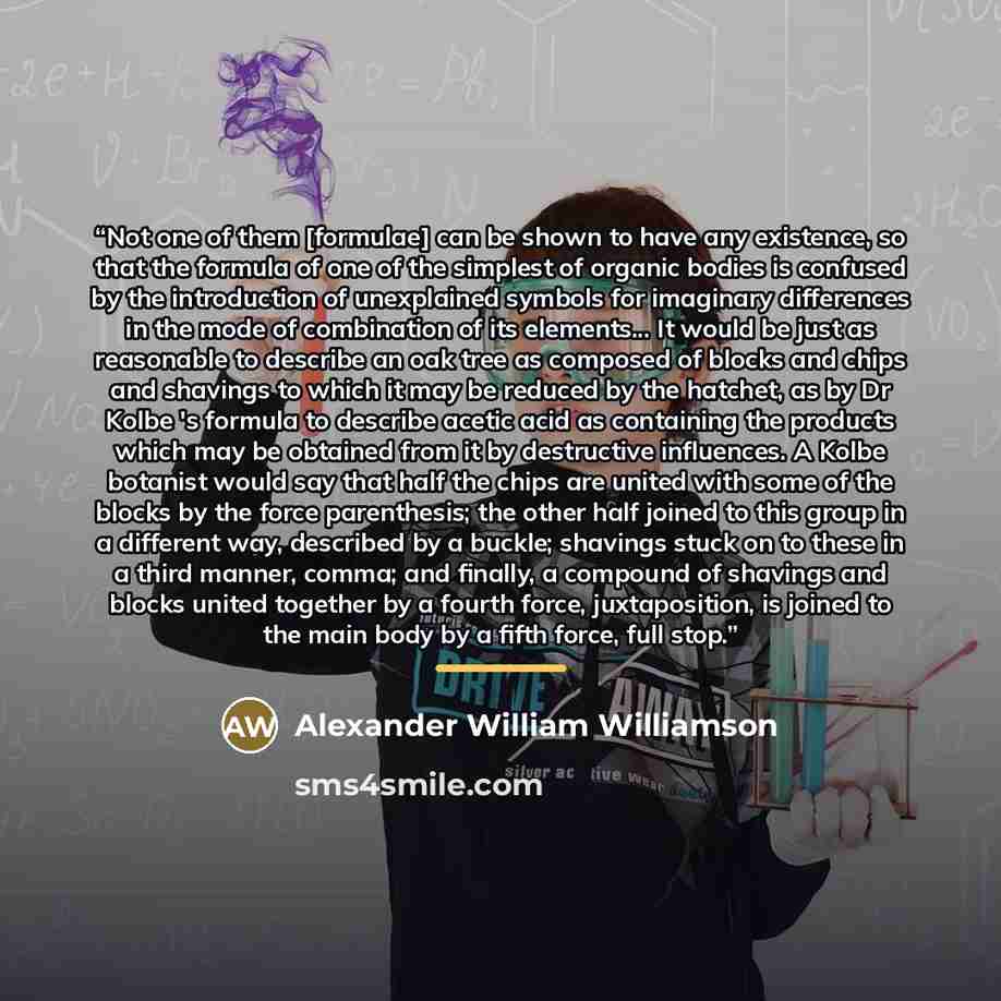 “Not one of them [formulae] can be shown to have any existence, so that the formula of one of the simplest of organic bodies is confused by the introduction of unexplained symbols for imaginary differences in the mode of combination of its elements... It would be just as reasonable to describe an…” quote by Alexander William Williamson