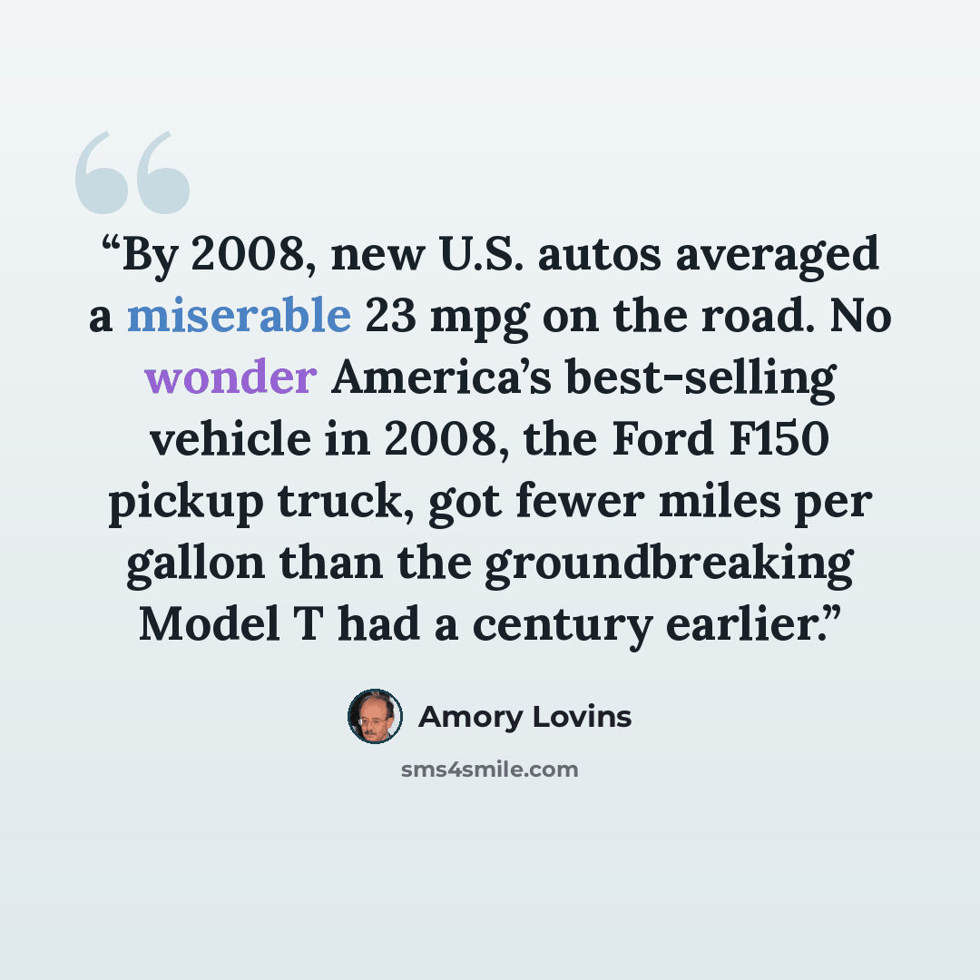 “By 2008, new U.S. autos averaged a miserable 23 mpg on the road. No wonder America’s best-selling vehicle in 2008, the Ford F150 pickup truck, got fewer miles per gallon than the groundbreaking Model T had a century earlier.” quote by Amory Lovins