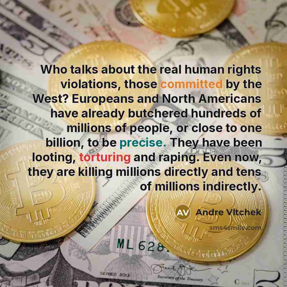 “Who talks about the real human rights violations, those committed by the West? Europeans and North Americans have already butchered hundreds of millions of people, or close to one billion, to be precise. They have been looting, torturing and raping. Even now, they are killing millions directly and…” quote by Andre Vltchek
