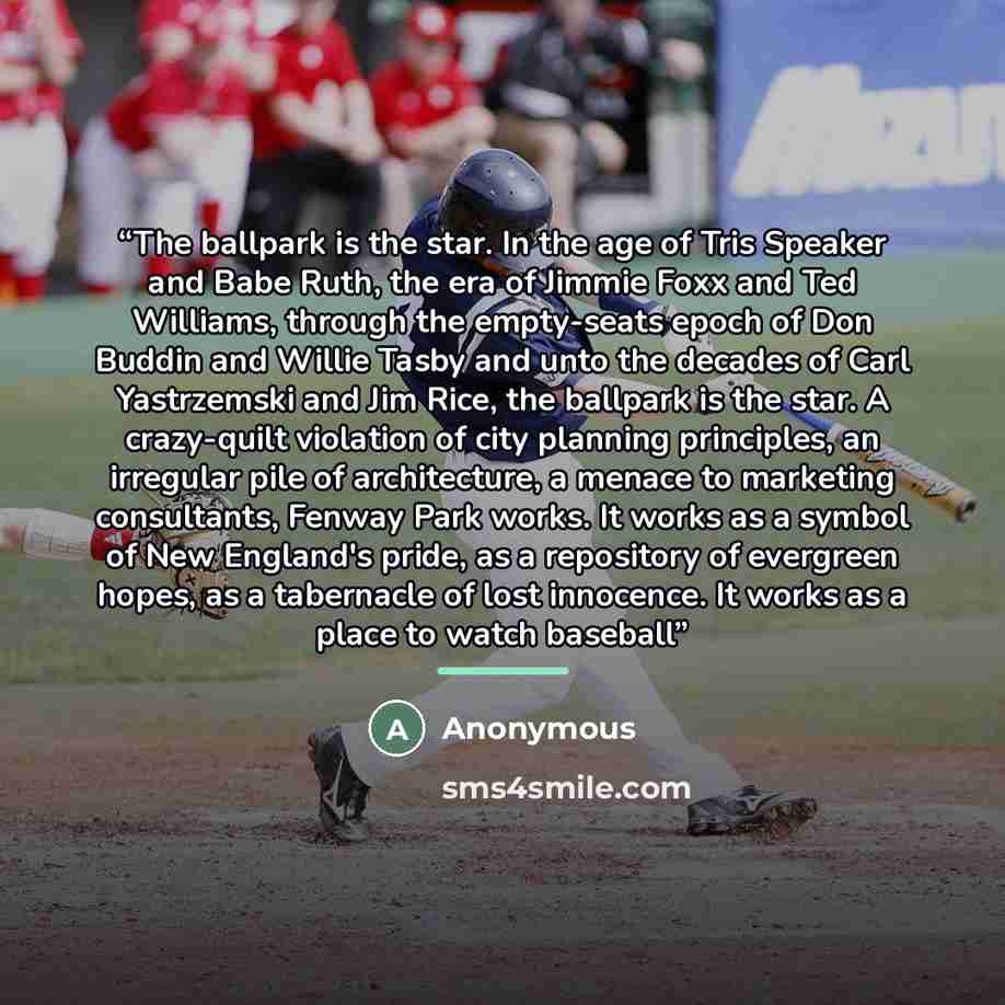 “The ballpark is the star. In the age of Tris Speaker and Babe Ruth, the era of Jimmie Foxx and Ted Williams, through the empty-seats epoch of Don Buddin and Willie Tasby and unto the decades of Carl Yastrzemski and Jim Rice, the ballpark is the star. A crazy-quilt violation of city planning…” quote by Anonymous