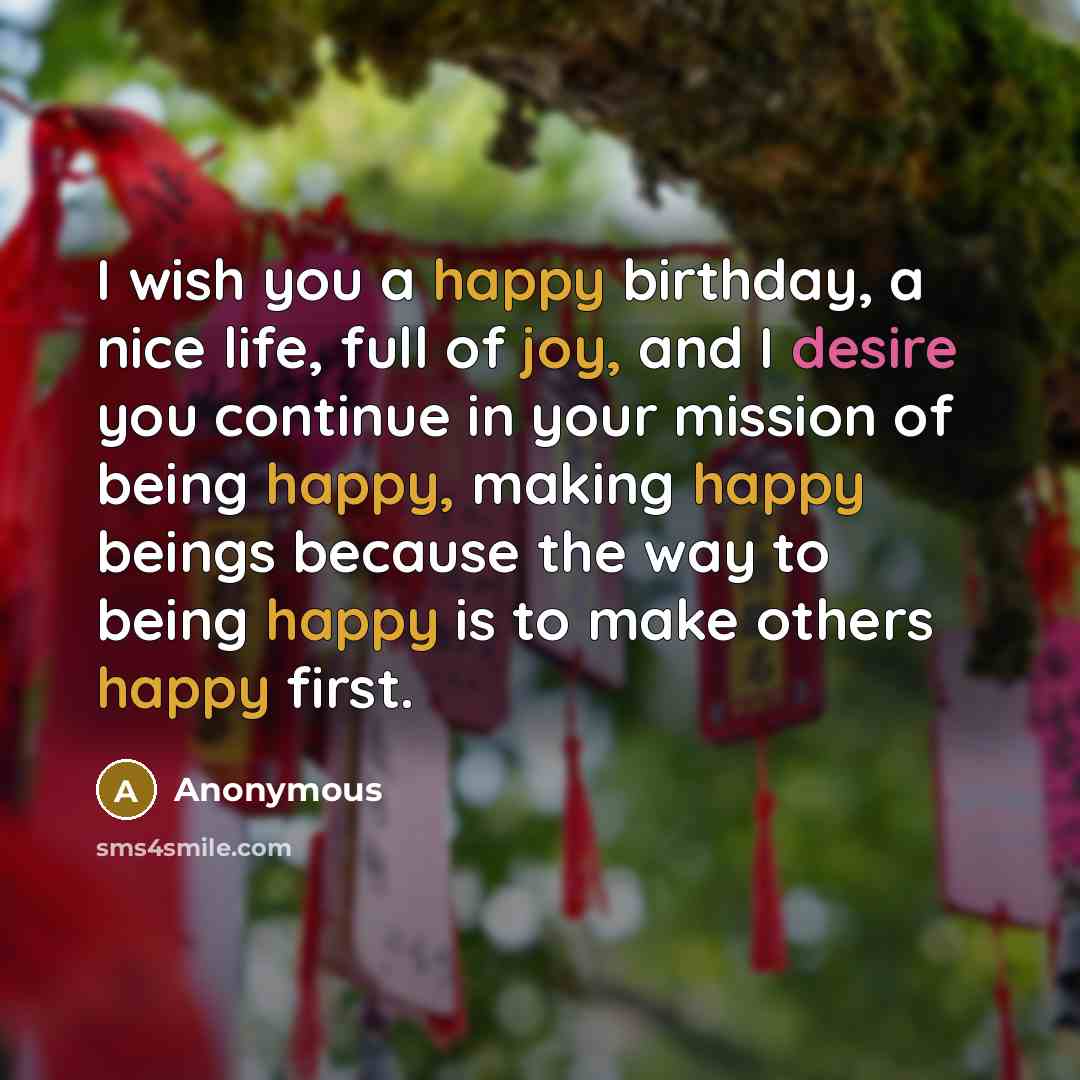 “I wish you a happy birthday, a nice life, full of joy, and I desire you continue in your mission of being happy, making happy beings because the way to being happy is to make others happy first.” quote by Anonymous