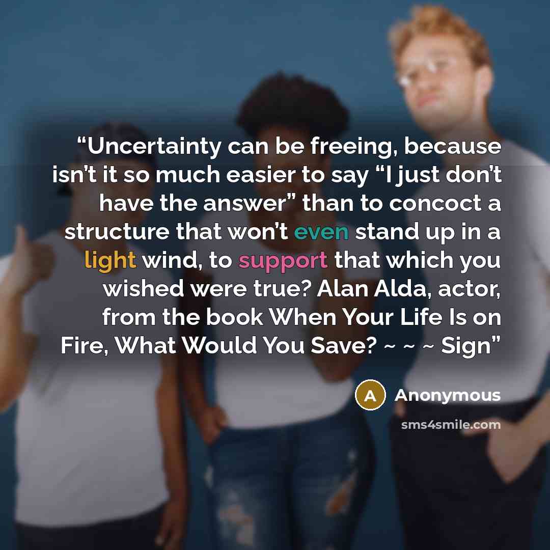 “Uncertainty can be freeing, because isn’t it so much easier to say “I just don’t have the answer” than to concoct a structure that won’t even stand up in a light wind, to support that which you wished were true? Alan Alda, actor, from the book When Your Life Is on Fire, What Would You Save? ~ ~ ~…” quote by Anonymous