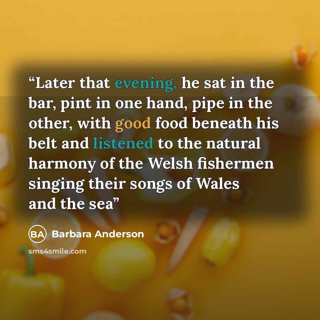 “Later that evening, he sat in the bar, pint in one hand, pipe in the other, with good food beneath his belt and listened to the natural harmony of the Welsh fishermen singing their songs of Wales and the sea” quote by Barbara Anderson