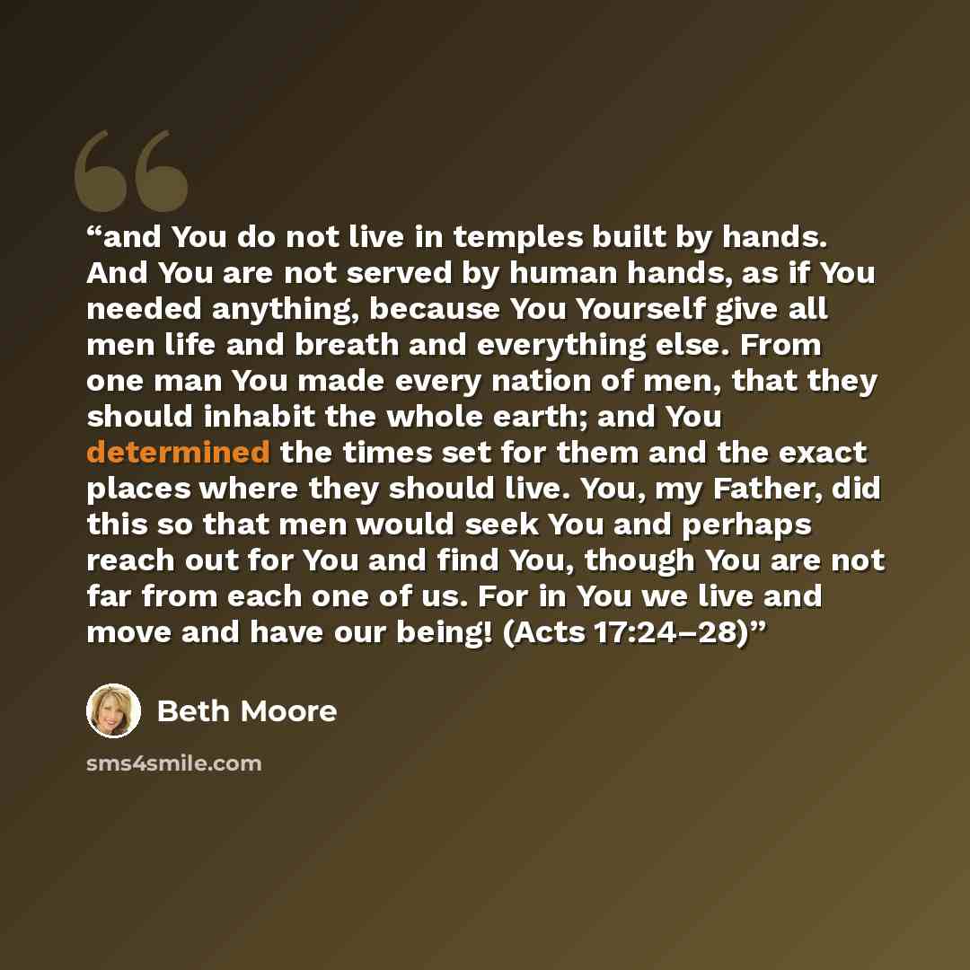 “and You do not live in temples built by hands. And You are not served by human hands, as if You needed anything, because You Yourself give all men life and breath and everything else. From one man You made every nation of men, that they should inhabit the whole earth; and You determined the times…” quote by Beth Moore
