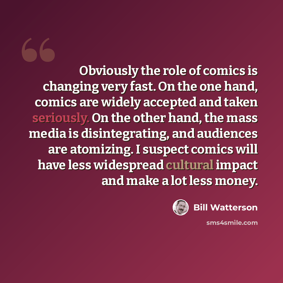 “Obviously the role of comics is changing very fast. On the one hand, comics are widely accepted and taken seriously. On the other hand, the mass media is disintegrating, and audiences are atomizing. I suspect comics will have less widespread cultural impact and make a lot less money.” quote by Bill Watterson