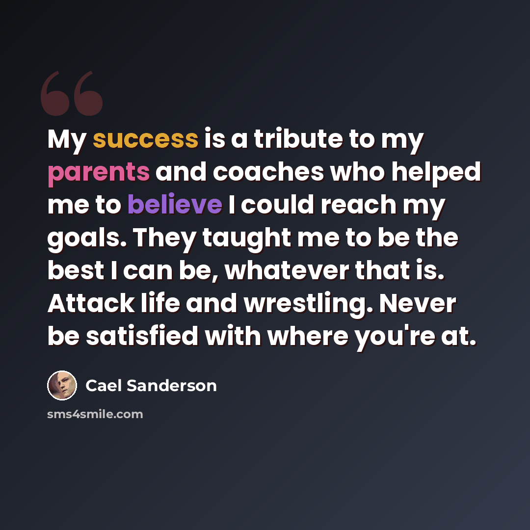 “My success is a tribute to my parents and coaches who helped me to believe I could reach my goals. They taught me to be the best I can be, whatever that is. Attack life and wrestling. Never be satisfied with where you're at.” quote by Cael Sanderson