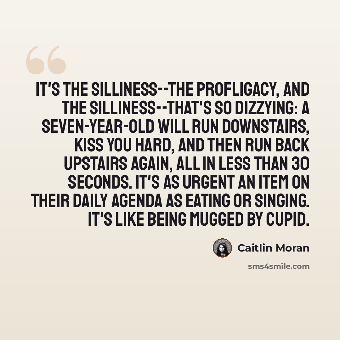 “It's the silliness--the profligacy, and the silliness--that's so dizzying: a seven-year-old will run downstairs, kiss you hard, and then run back upstairs again, all in less than 30 seconds. It's as urgent an item on their daily agenda as eating or singing. It's like being mugged by Cupid.” quote by Caitlin Moran