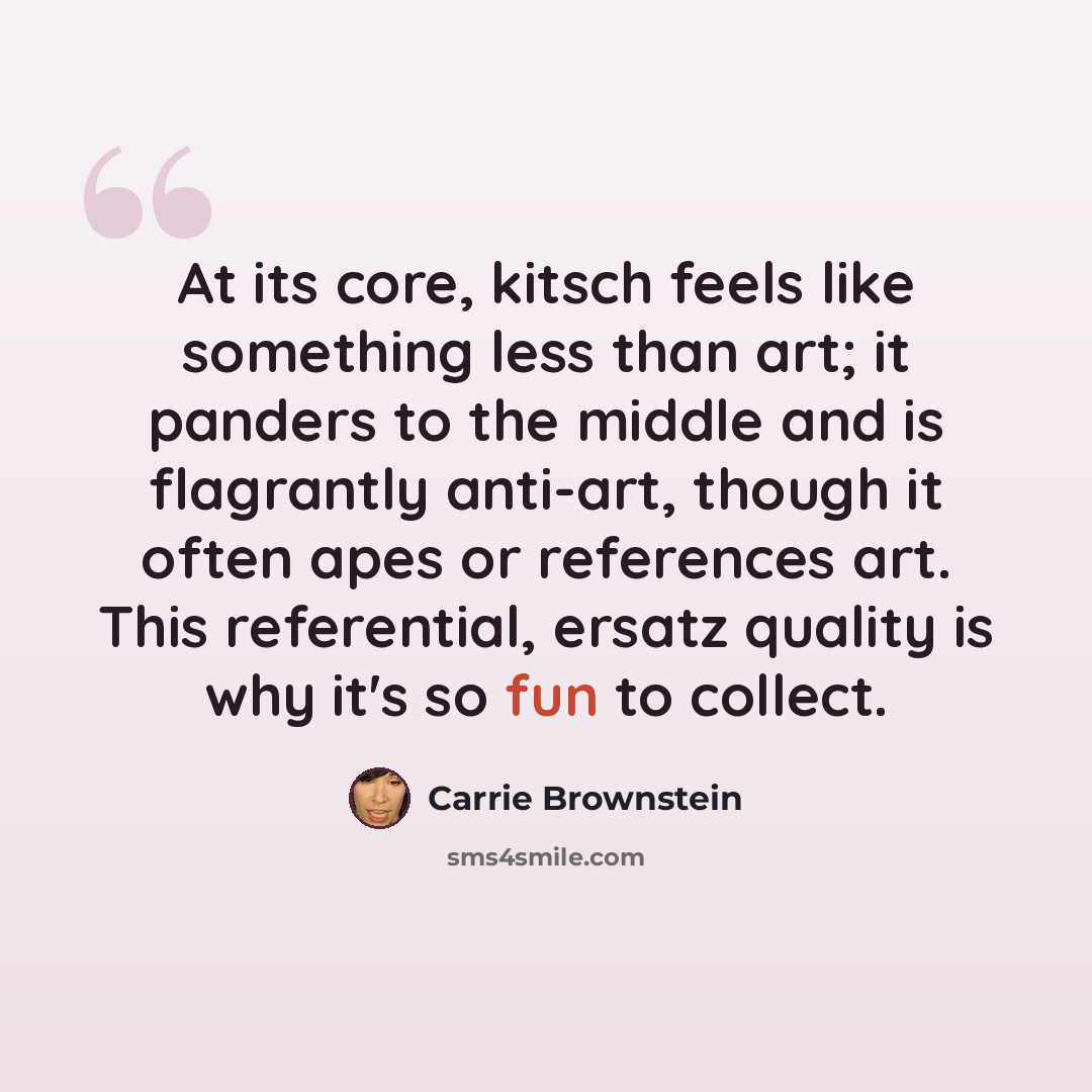 “At its core, kitsch feels like something less than art; it panders to the middle and is flagrantly anti-art, though it often apes or references art. This referential, ersatz quality is why it's so fun to collect.” quote by Carrie Brownstein