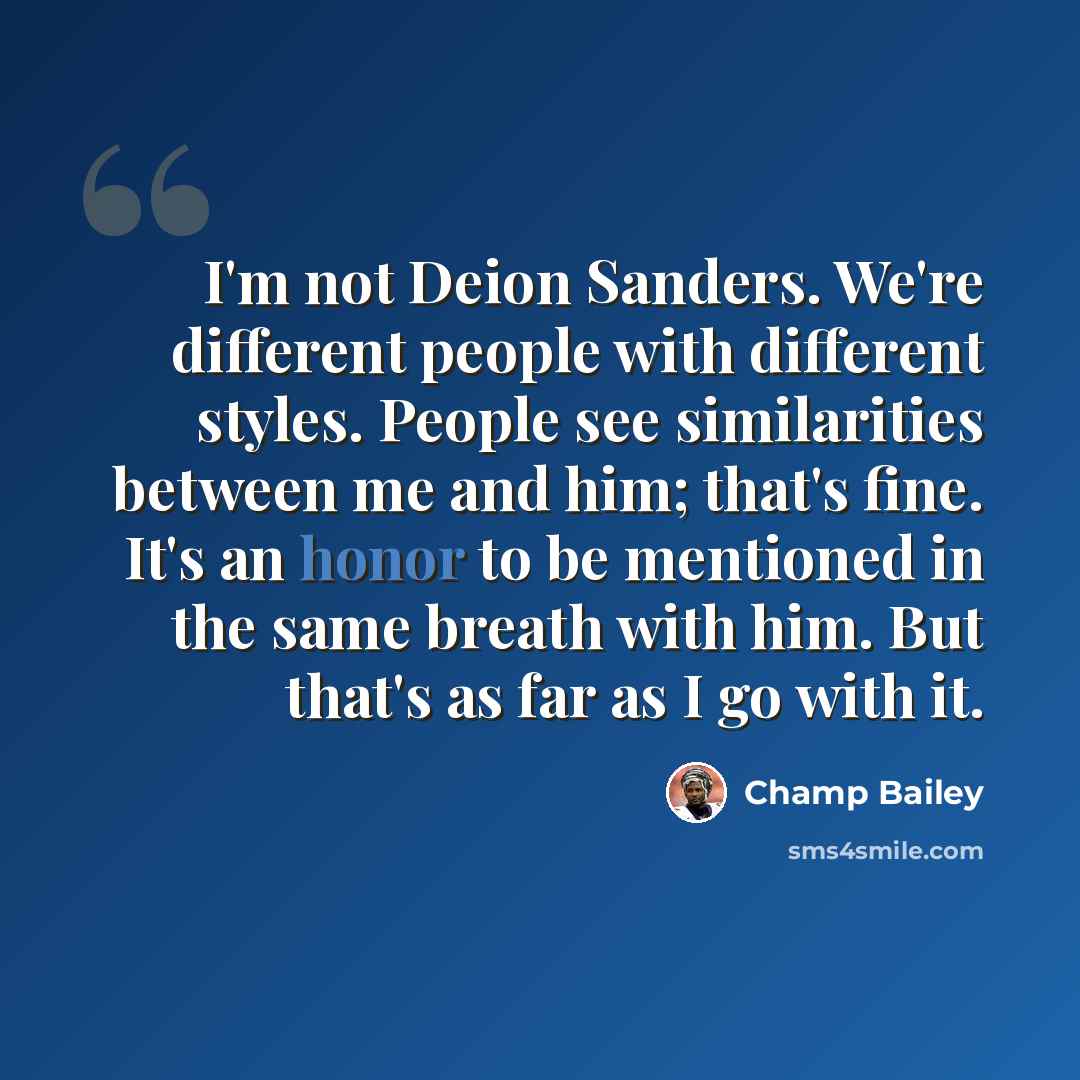 “I'm not Deion Sanders. We're different people with different styles. People see similarities between me and him; that's fine. It's an honor to be mentioned in the same breath with him. But that's as far as I go with it.” quote by Champ Bailey