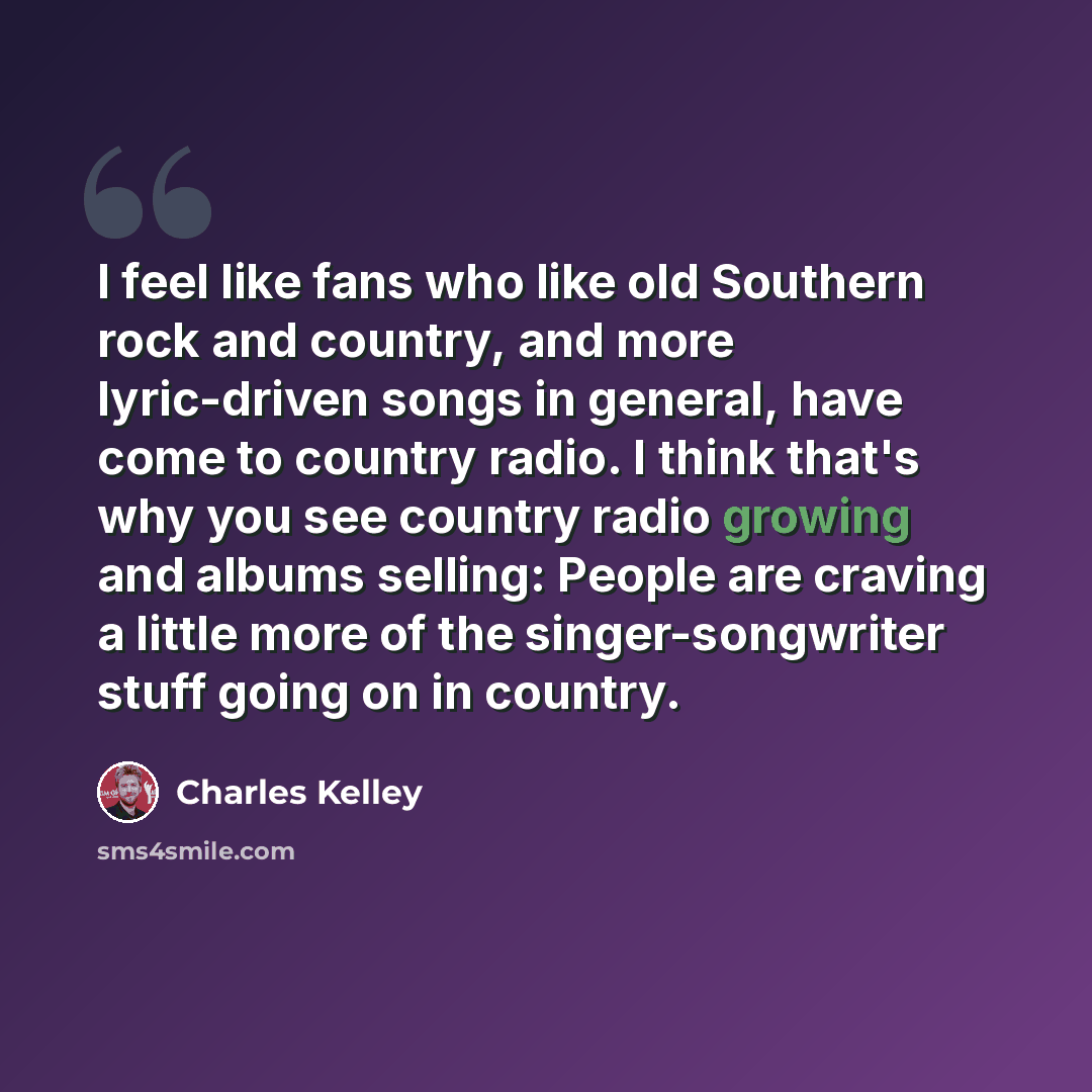 “I feel like fans who like old Southern rock and country, and more lyric-driven songs in general, have come to country radio. I think that's why you see country radio growing and albums selling: People are craving a little more of the singer-songwriter stuff going on in country.” quote by Charles Kelley