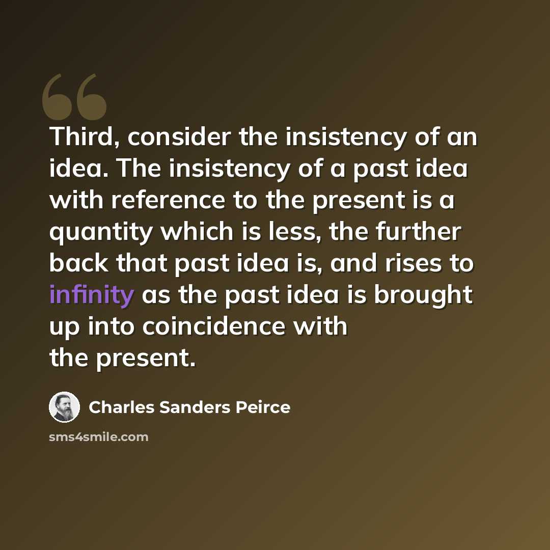 “Third, consider the insistency of an idea. The insistency of a past idea with reference to the present is a quantity which is less, the further back that past idea is, and rises to infinity as the past idea is brought up into coincidence with the present.” quote by Charles Sanders Peirce