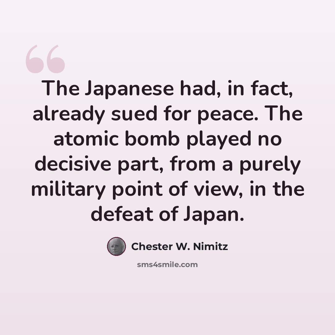 “The Japanese had, in fact, already sued for peace. The atomic bomb played no decisive part, from a purely military point of view, in the defeat of Japan.” quote by Chester W. Nimitz