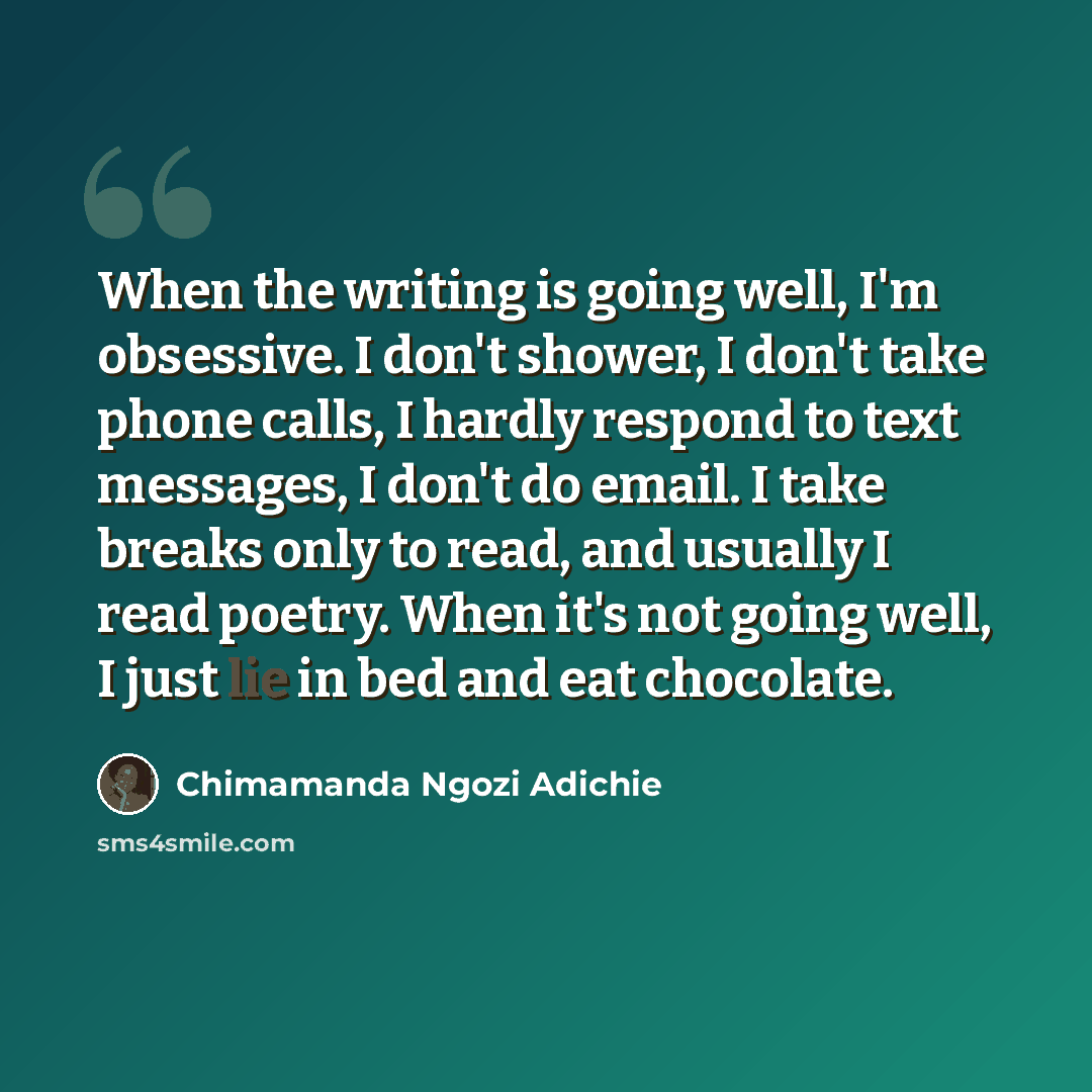 “When the writing is going well, I'm obsessive. I don't shower, I don't take phone calls, I hardly respond to text messages, I don't do email. I take breaks only to read, and usually I read poetry. When it's not going well, I just lie in bed and eat chocolate.” quote by Chimamanda Ngozi Adichie