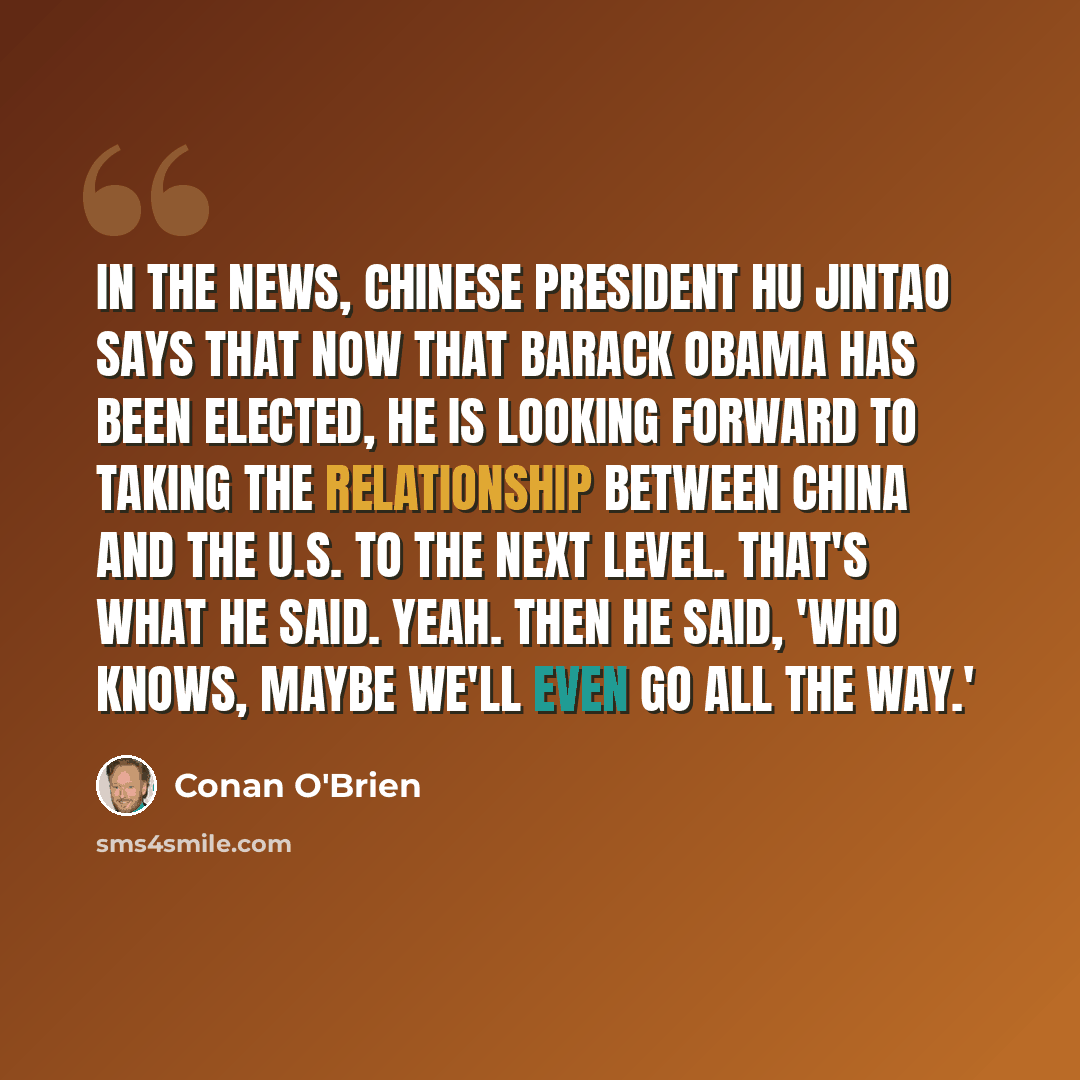 “In the news, Chinese president Hu Jintao says that now that Barack Obama has been elected, he is looking forward to taking the relationship between China and the U.S. to the next level. That's what he said. Yeah. Then he said, 'Who knows, maybe we'll even go all the way.'” quote by Conan O'Brien