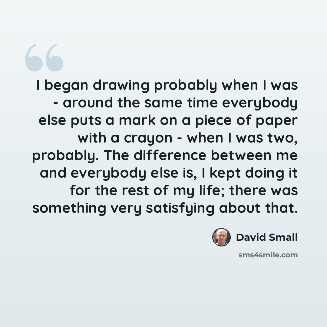 “I began drawing probably when I was - around the same time everybody else puts a mark on a piece of paper with a crayon - when I was two, probably. The difference between me and everybody else is, I kept doing it for the rest of my life; there was something very satisfying about that.” quote by David Small