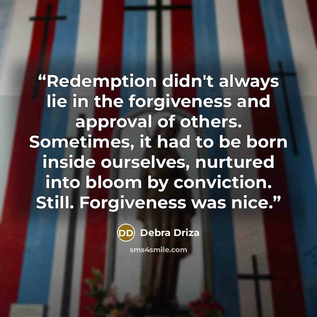 “Redemption didn't always lie in the forgiveness and approval of others. Sometimes, it had to be born inside ourselves, nurtured into bloom by conviction. Still. Forgiveness was nice.” quote by Debra Driza