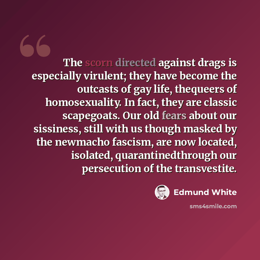 “The scorn directed against drags is especially virulent; they have become the outcasts of gay life, thequeers of homosexuality. In fact, they are classic scapegoats. Our old fears about our sissiness, still with us though masked by the newmacho fascism, are now located, isolated…” quote by Edmund White
