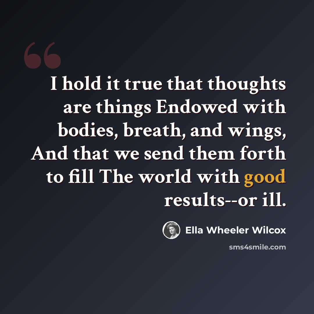 “I hold it true that thoughts are things Endowed with bodies, breath, and wings, And that we send them forth to fill The world with good results--or ill.” quote by Ella Wheeler Wilcox