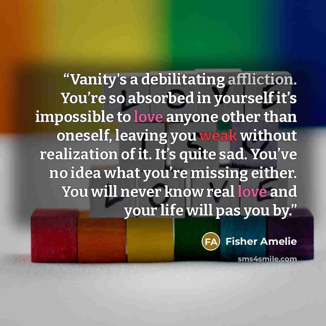 “Vanity's a debilitating affliction. You’re so absorbed in yourself it’s impossible to love anyone other than oneself, leaving you weak without realization of it. It’s quite sad. You’ve no idea what you’re missing either. You will never know real love and your life will pas you by.” quote by Fisher Amelie