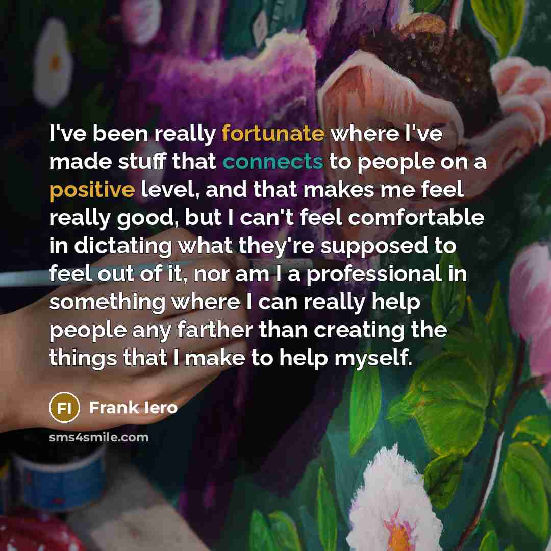 “I've been really fortunate where I've made stuff that connects to people on a positive level, and that makes me feel really good, but I can't feel comfortable in dictating what they're supposed to feel out of it, nor am I a professional in something where I can really help people any farther than…” quote by Frank Iero