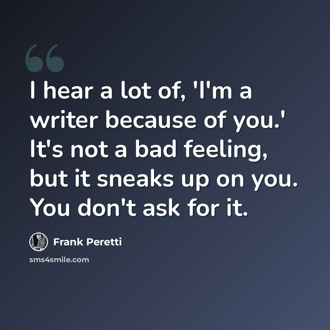 “I hear a lot of, 'I'm a writer because of you.' It's not a bad feeling, but it sneaks up on you. You don't ask for it.” quote by Frank Peretti
