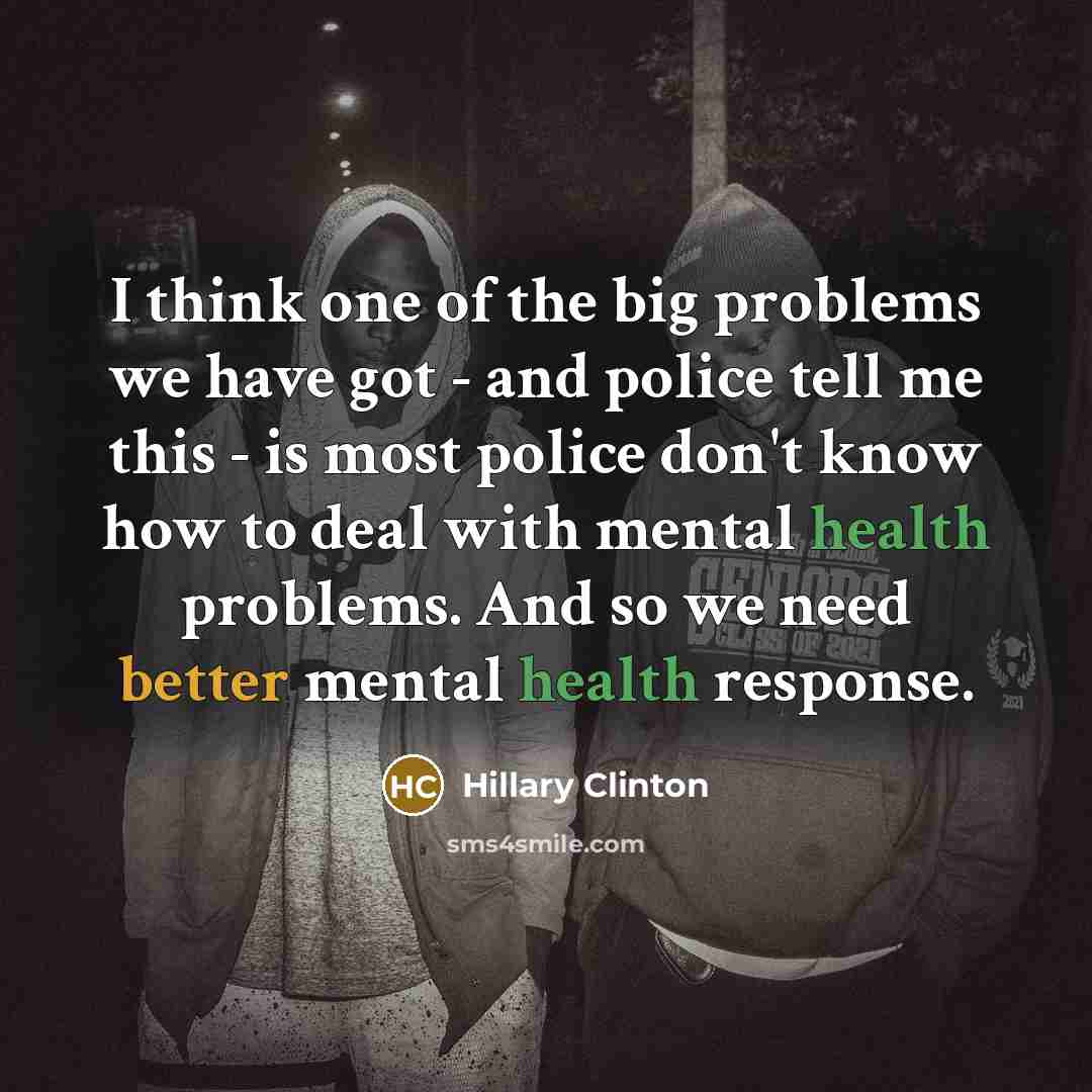 “I think one of the big problems we have got - and police tell me this - is most police don't know how to deal with mental health problems. And so we need better mental health response.” quote by Hillary Clinton
